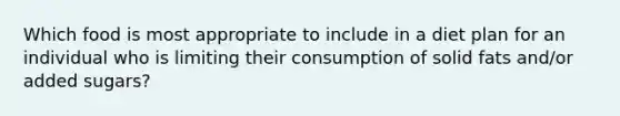 Which food is most appropriate to include in a diet plan for an individual who is limiting their consumption of solid fats and/or added sugars?