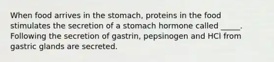 When food arrives in the stomach, proteins in the food stimulates the secretion of a stomach hormone called _____. Following the secretion of gastrin, pepsinogen and HCl from gastric glands are secreted.