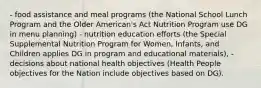 - food assistance and meal programs (the National School Lunch Program and the Older American's Act Nutrition Program use DG in menu planning) - nutrition education efforts (the Special Supplemental Nutrition Program for Women, Infants, and Children applies DG in program and educational materials), - decisions about national health objectives (Health People objectives for the Nation include objectives based on DG).