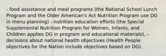 - food assistance and meal programs (the National School Lunch Program and the Older American's Act Nutrition Program use DG in menu planning) - nutrition education efforts (the Special Supplemental Nutrition Program for Women, Infants, and Children applies DG in program and educational materials), - decisions about national health objectives (Health People objectives for the Nation include objectives based on DG).