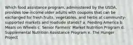 Which food assistance program, administered by the USDA, provides low-income older adults with coupons that can be exchanged for fresh fruits, vegetables, and herbs at community-supported markets and roadside stands? a. Feeding America b. Meals on Wheels c. Senior Farmers' Market Nutrition Program d. Supplemental Nutrition Assistance Program e. The Hunger Project