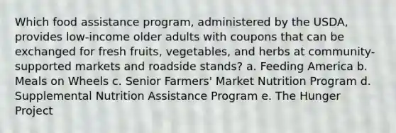 Which food assistance program, administered by the USDA, provides low-income older adults with coupons that can be exchanged for fresh fruits, vegetables, and herbs at community-supported markets and roadside stands? a. Feeding America b. Meals on Wheels c. Senior Farmers' Market Nutrition Program d. Supplemental Nutrition Assistance Program e. The Hunger Project