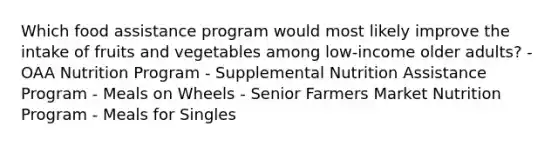 Which food assistance program would most likely improve the intake of fruits and vegetables among low-income older adults?​ - OAA Nutrition Program - Supplemental Nutrition Assistance Program - Meals on Wheels - Senior Farmers Market Nutrition Program - Meals for Singles