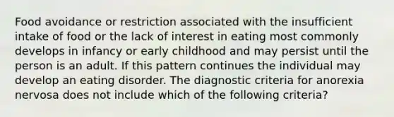 Food avoidance or restriction associated with the insufficient intake of food or the lack of interest in eating most commonly develops in infancy or early childhood and may persist until the person is an adult. If this pattern continues the individual may develop an eating disorder. The diagnostic criteria for anorexia nervosa does not include which of the following criteria?