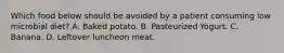 Which food below should be avoided by a patient consuming low microbial diet? A. Baked potato. B. Pasteurized Yogurt. C. Banana. D. Leftover luncheon meat.