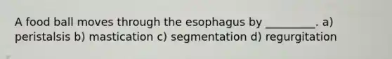 A food ball moves through <a href='https://www.questionai.com/knowledge/kSjVhaa9qF-the-esophagus' class='anchor-knowledge'>the esophagus</a> by _________. a) peristalsis b) mastication c) segmentation d) regurgitation