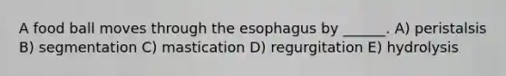 A food ball moves through the esophagus by ______. A) peristalsis B) segmentation C) mastication D) regurgitation E) hydrolysis