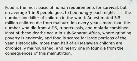 Food is the most basic of human requirements for survival, but on average 1 in 8 people goes to bed hungry each night. ---is the number one killer of children in the world. An estimated 3.5 million children die from malnutrition every year—<a href='https://www.questionai.com/knowledge/keWHlEPx42-more-than' class='anchor-knowledge'>more than</a> the number who die from AIDS, tuberculosis, and malaria combined. Most of these deaths occur in sub-Saharan Africa, where grinding poverty is endemic, and food is scarce for large portions of the year. Historically, more than half of all Malawian children are chronically malnourished, and nearly one in four die from the consequences of this malnutrition.