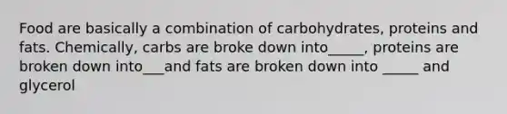 Food are basically a combination of carbohydrates, proteins and fats. Chemically, carbs are broke down into_____, proteins are broken down into___and fats are broken down into _____ and glycerol