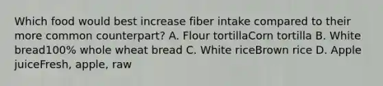 Which food would best increase fiber intake compared to their more common counterpart? A. Flour tortillaCorn tortilla B. White bread100% whole wheat bread C. White riceBrown rice D. Apple juiceFresh, apple, raw