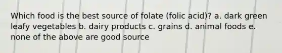 Which food is the best source of folate (folic acid)? a. dark green leafy vegetables b. dairy products c. grains d. animal foods e. none of the above are good source