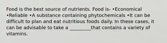 Food is the best source of nutrients. Food is- •Economical •Reliable •A substance containing phytochemicals •It can be difficult to plan and eat nutritious foods daily. In these cases, it can be advisable to take a _________that contains a variety of vitamins.