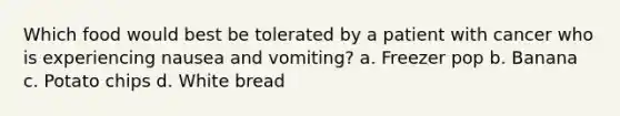 Which food would best be tolerated by a patient with cancer who is experiencing nausea and vomiting? a. Freezer pop b. Banana c. Potato chips d. White bread