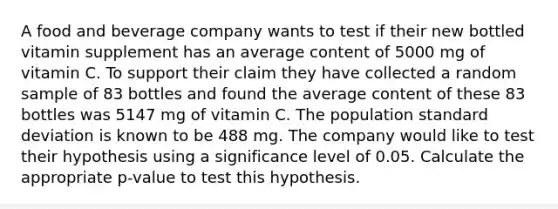 A food and beverage company wants to test if their new bottled vitamin supplement has an average content of 5000 mg of vitamin C. To support their claim they have collected a random sample of 83 bottles and found the average content of these 83 bottles was 5147 mg of vitamin C. The population <a href='https://www.questionai.com/knowledge/kqGUr1Cldy-standard-deviation' class='anchor-knowledge'>standard deviation</a> is known to be 488 mg. The company would like to test their hypothesis using a significance level of 0.05. Calculate the appropriate p-value to test this hypothesis.