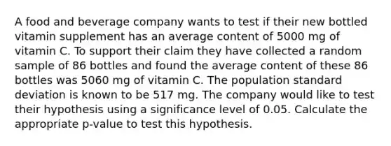 A food and beverage company wants to test if their new bottled vitamin supplement has an average content of 5000 mg of vitamin C. To support their claim they have collected a random sample of 86 bottles and found the average content of these 86 bottles was 5060 mg of vitamin C. The population standard deviation is known to be 517 mg. The company would like to test their hypothesis using a significance level of 0.05. Calculate the appropriate p-value to test this hypothesis.