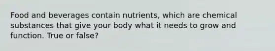 Food and beverages contain nutrients, which are chemical substances that give your body what it needs to grow and function. True or false?