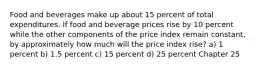 Food and beverages make up about 15 percent of total expenditures. If food and beverage prices rise by 10 percent while the other components of the price index remain constant, by approximately how much will the price index rise? a) 1 percent b) 1.5 percent c) 15 percent d) 25 percent Chapter 25