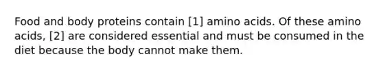 Food and body proteins contain [1] amino acids. Of these amino acids, [2] are considered essential and must be consumed in the diet because the body cannot make them.