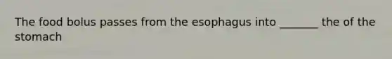 The food bolus passes from the esophagus into _______ the of the stomach