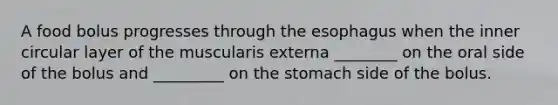 A food bolus progresses through the esophagus when the inner circular layer of the muscularis externa ________ on the oral side of the bolus and _________ on the stomach side of the bolus.