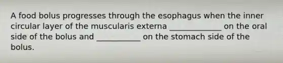 A food bolus progresses through <a href='https://www.questionai.com/knowledge/kSjVhaa9qF-the-esophagus' class='anchor-knowledge'>the esophagus</a> when the inner circular layer of the muscularis externa _____________ on the oral side of the bolus and ___________ on the stomach side of the bolus.