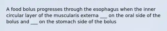 A food bolus progresses through the esophagus when the inner circular layer of the muscularis externa ___ on the oral side of the bolus and ___ on the stomach side of the bolus