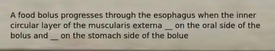 A food bolus progresses through the esophagus when the inner circular layer of the muscularis externa __ on the oral side of the bolus and __ on the stomach side of the bolue