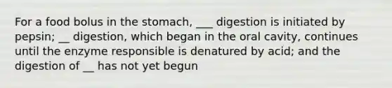 For a food bolus in <a href='https://www.questionai.com/knowledge/kLccSGjkt8-the-stomach' class='anchor-knowledge'>the stomach</a>, ___ digestion is initiated by pepsin; __ digestion, which began in the oral cavity, continues until the enzyme responsible is denatured by acid; and the digestion of __ has not yet begun