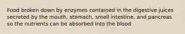 Food broken down by enzymes contained in the digestive juices secreted by the mouth, stomach, small intestine, and pancreas so the nutrients can be absorbed into the blood