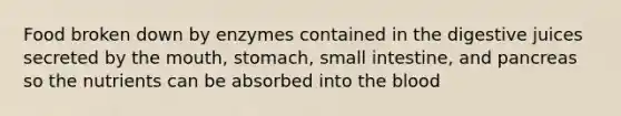 Food broken down by enzymes contained in the digestive juices secreted by the mouth, stomach, small intestine, and pancreas so the nutrients can be absorbed into the blood