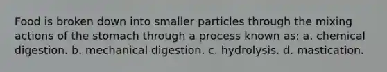 Food is broken down into smaller particles through the mixing actions of the stomach through a process known as: a. chemical digestion. b. mechanical digestion. c. hydrolysis. d. mastication.