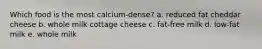 Which food is the most calcium-dense?​ a. reduced fat cheddar cheese b. whole milk cottage cheese c. fat-free milk d. low-fat milk e. whole milk