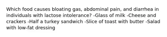 Which food causes bloating gas, abdominal pain, and diarrhea in individuals with lactose intolerance? -Glass of milk -Cheese and crackers -Half a turkey sandwich -Slice of toast with butter -Salad with low-fat dressing