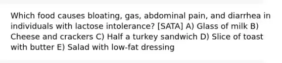 Which food causes bloating, gas, abdominal pain, and diarrhea in individuals with lactose intolerance? [SATA] A) Glass of milk B) Cheese and crackers C) Half a turkey sandwich D) Slice of toast with butter E) Salad with low-fat dressing