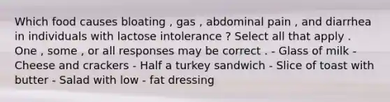 Which food causes bloating , gas , abdominal pain , and diarrhea in individuals with lactose intolerance ? Select all that apply . One , some , or all responses may be correct . - Glass of milk - Cheese and crackers - Half a turkey sandwich - Slice of toast with butter - Salad with low - fat dressing