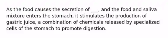 As the food causes the secretion of ___, and the food and saliva mixture enters the stomach, it stimulates the production of gastric juice, a combination of chemicals released by specialized cells of the stomach to promote digestion.