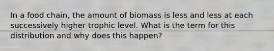 In a food chain, the amount of biomass is less and less at each successively higher trophic level. What is the term for this distribution and why does this happen?