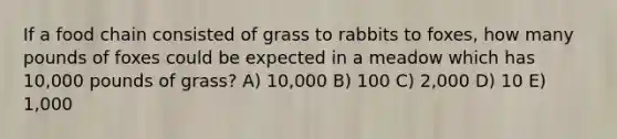 If a food chain consisted of grass to rabbits to foxes, how many pounds of foxes could be expected in a meadow which has 10,000 pounds of grass? A) 10,000 B) 100 C) 2,000 D) 10 E) 1,000