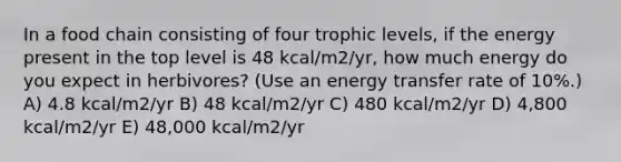 In a food chain consisting of four trophic levels, if the energy present in the top level is 48 kcal/m2/yr, how much energy do you expect in herbivores? (Use an energy transfer rate of 10%.) A) 4.8 kcal/m2/yr B) 48 kcal/m2/yr C) 480 kcal/m2/yr D) 4,800 kcal/m2/yr E) 48,000 kcal/m2/yr