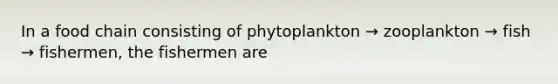 In a food chain consisting of phytoplankton → zooplankton → fish → fishermen, the fishermen are