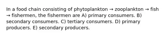 In a food chain consisting of phytoplankton → zooplankton → fish → fishermen, the fishermen are A) primary consumers. B) secondary consumers. C) tertiary consumers. D) primary producers. E) secondary producers.