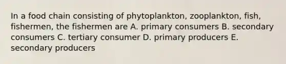 In a food chain consisting of phytoplankton, zooplankton, fish, fishermen, the fishermen are A. primary consumers B. secondary consumers C. tertiary consumer D. primary producers E. secondary producers