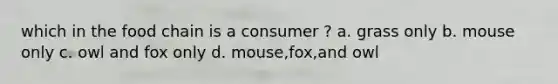 which in the food chain is a consumer ? a. grass only b. mouse only c. owl and fox only d. mouse,fox,and owl