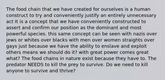 The food chain that we have created for ourselves is a human construct to try and conveniently justify an entirely unnecessary act It is a concept that we have conveniently constructed to assert and confirm our position as the dominant and most powerful species. this same concept can be seen with nazis over jews or whites over blacks with men over women straights over gays just because we have the ability to enslave and exploit others means we should do it? with great power comes great what? The food chains in nature exist because they have to. The predator NEEDS to kill the prey to survive. Do we need to kill anyone to survive and thrive?