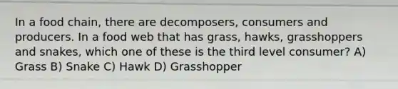 In a food chain, there are decomposers, consumers and producers. In a food web that has grass, hawks, grasshoppers and snakes, which one of these is the third level consumer? A) Grass B) Snake C) Hawk D) Grasshopper