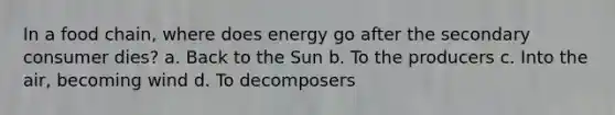 In a food chain, where does energy go after the secondary consumer dies? a. Back to the Sun b. To the producers c. Into the air, becoming wind d. To decomposers