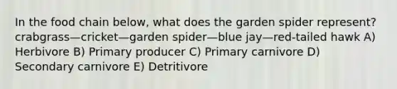 In the food chain below, what does the garden spider represent? crabgrass—cricket—garden spider—blue jay—red-tailed hawk A) Herbivore B) Primary producer C) Primary carnivore D) Secondary carnivore E) Detritivore