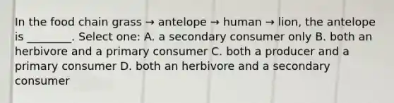 In the food chain grass → antelope → human → lion, the antelope is ________. Select one: A. a secondary consumer only B. both an herbivore and a primary consumer C. both a producer and a primary consumer D. both an herbivore and a secondary consumer