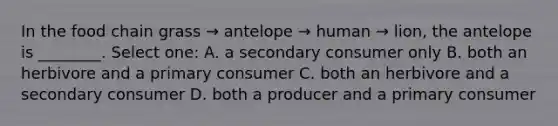 In the food chain grass → antelope → human → lion, the antelope is ________. Select one: A. a secondary consumer only B. both an herbivore and a primary consumer C. both an herbivore and a secondary consumer D. both a producer and a primary consumer