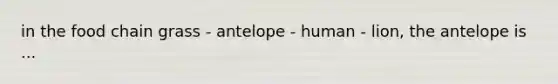 in the food chain grass - antelope - human - lion, the antelope is ...